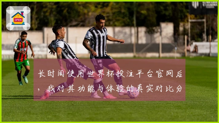 长时间使用世界杯投注平台官网后，我对其功能与体验的真实对比分享